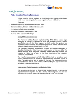 Exploring synergies between TOGAF and Frameworx 
1.22. Migration Planning Techniques 
TOGAF provides various numbers of implementation and migration techniques, 
which are an important part of the overall migration of a new architecture. 
These are: 
- Implementation Factor Assessment and Deduction Matrix 
- Consolidated Gaps, Solutions and Dependencies Matrix 
- Architecture Definition Increments Table 
- Enterprise Architecture State Evolution Table 
- Business Value Assessment Technique 
Using TOGAF and Frameworx: 
The Frameworx solution Telecom Applications Map (TAM) defines a clear target 
application set from which operators can either build a migration plan or create a 
greenfield structure. It also allows suppliers to clearly position their products and 
provides a common language and reference model for the industry worldwide. How 
to build a migration plan is not described in the TAM. 
The Integration Framework is generally a migration and integration framework. It 
describes the integration of the Frameworx solutions using services and ABEs. The 
detailed mapping of the Integration Framework will be part of the document two 
mapping at a later time as soon as the official documents of the Integration 
Framework are published. 
The three Frameworx solutions eTOM, SID and TAM should be considered when 
gaps at different architecture dimensions are identified and a potential solution or 
rather Frameworx service can be used to fill this gap. The figures below shows 
usable artifacts of TOGAF, which can be used for identifying the gaps of Frameworx 
services for the architecture projects. 
Implementation Factor Assessment and Deduction Matrix 
This technique can be used to document the factors impacting the architecture 
implementation and migration plan. So, a change in technology can lead to a new 
business and information systems architecture based on eTOM, SID and TAM. 
Document #, Version 0.1 © TM Forum 2008 -2010 Page 65 of 127 
 