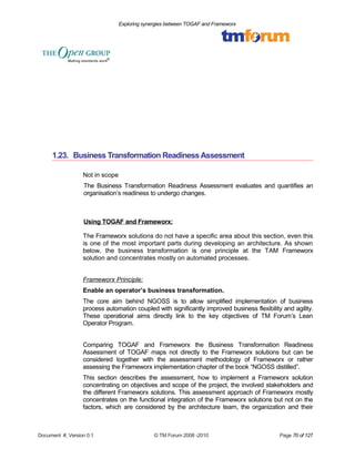 Exploring synergies between TOGAF and Frameworx 
1.23. Business Transformation Readiness Assessment 
Not in scope 
The Business Transformation Readiness Assessment evaluates and quantifies an 
organisation’s readiness to undergo changes. 
Using TOGAF and Frameworx: 
The Frameworx solutions do not have a specific area about this section, even this 
is one of the most important parts during developing an architecture. As shown 
below, the business transformation is one principle at the TAM Frameworx 
solution and concentrates mostly on automated processes. 
Frameworx Principle: 
Enable an operator’s business transformation. 
The core aim behind NGOSS is to allow simplified implementation of business 
process automation coupled with significantly improved business flexibility and agility. 
These operational aims directly link to the key objectives of TM Forum’s Lean 
Operator Program. 
Comparing TOGAF and Frameworx the Business Transformation Readiness 
Assessment of TOGAF maps not directly to the Frameworx solutions but can be 
considered together with the assessment methodology of Frameworx or rather 
assessing the Frameworx implementation chapter of the book “NGOSS distilled”. 
This section describes the assessment, how to implement a Frameworx solution 
concentrating on objectives and scope of the project, the involved stakeholders and 
the different Frameworx solutions. This assessment approach of Frameworx mostly 
concentrates on the functional integration of the Frameworx solutions but not on the 
factors, which are considered by the architecture team, the organization and their 
Document #, Version 0.1 © TM Forum 2008 -2010 Page 70 of 127 
 