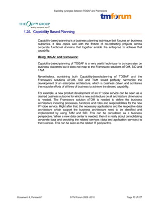 Exploring synergies between TOGAF and Frameworx 
1.25. Capability Based Planning 
Capability-based-planning is a business planning technique that focuses on business 
outcomes. It also copes well with the friction of co-ordinating projects across 
corporate functional domains that together enable the enterprise to achieve that 
capability. 
Using TOGAF and Frameworx: 
Capability-based-planning of TOGAF is a very useful technique to concentrates on 
business outcomes but it does not map to the Frameworx solutions eTOM, SID and 
TAM. 
Nevertheless, combining both Capability-based-planning of TOGAF and the 
Frameworx solutions eTOM, SID and TAM would perfectly harmonize the 
development of an enterprise architecture, which is business driven and combines 
the requisite efforts of all lines of business to achieve the desired capability. 
For example, a new product development of an IP voice service can be seen as a 
desired business outcome for which a new architecture on all architecture dimensions 
is needed. The Frameworx solution eTOM is needed to define the business 
architecture including processes, functions and roles and responsibilities for the new 
IP voice service. Right after that, the necessary applications and the respective data 
architecture which support the business architecture need to be identified and 
implemented by using TAM and SID. This can be considered as a business 
perspective. When a new data center is needed, then it is really about consolidating 
corporate data and providing the related services (data and application services) to 
the business. This can be seen as the related IT perspective. 
Document #, Version 0.1 © TM Forum 2008 -2010 Page 73 of 127 
 