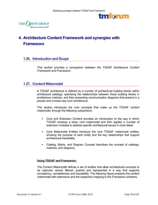 Exploring synergies between TOGAF and Frameworx 
4. Architecture Content Framework and synergies with 
Frameworx 
1.26. Introduction and Scope 
This section provides a comparison between the TOGAF Architecture Content 
Framework and Frameworx. 
1.27. Content Metamodel 
A TOGAF architecture is defined by a number of architectural building blocks within 
architecture catalogs, specifying the relationships between those building blocks in 
architecture matrices, and then presenting communication diagrams that present in a 
precise and concise way such architecture. 
This section introduces the core concepts that make up the TOGAF content 
metamodel, through the following subsections: 
 Core and Extension Content provides an introduction to the way in which 
TOGAF employs a basic core metamodel and then applies a number of 
extension modules to address specific architectural issues in more detail. 
 Core Metamodel Entities introduce the core TOGAF metamodel entities, 
showing the purpose of each entity and the key relationships that support 
architectural traceability. 
 Catalog, Matrix, and Diagram Concept describes the concept of catalogs, 
matrices, and diagrams. 
Using TOGAF and Frameworx: 
The Content Metamodel defines a set of entities that allow architectural concepts to 
be captured, stored, filtered, queried and represented in a way that supports 
consistency, completeness and traceability. The following figure presents the content 
metamodel with extensions and the respective mapping to the Frameworx solutions. 
Document #, Version 0.1 © TM Forum 2008 -2010 Page 75 of 127 
 