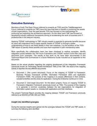 Exploring synergies between TOGAF and Frameworx 
Executive Summary 
Members of both The Open Group (referred to onwards as TOG) and the TeleManagement 
Forum (referred to onwards as TMF) have the view that there is benefit in combining the assets 
of both organizations. Over the past decade TOG has focused on the methodology for 
producing and exploiting the architecture approach. On the other hand TMF has focused on 
developing industry reference frameworks aiming at accelerating the work of business and IT 
professionals in the telecom industry. 
Applying TOGAF methodology to TMF industry assets is expected to generate benefits because 
its users will understand how to apply specific assets of TOGAF or through a better 
understanding of how to use these assets in their own initiatives. It is the ambition of the TOG-TMF 
liaison to identify these benefits and have them exploited in both membership sides. 
More specifically this collaboration team has been chartered to explore synergies, identify 
integration points between the TM Forum Frameworx and TOGAF version 9 and then map and 
document such synergies. The results of this work so far have been documented in this 
Technical Report and summarized in a Quick Reference Guide included as an appendix to this 
document. 
Based on the actual situation regarding the ongoing development of the Integration Framework 
(previously known as Technology Neutral Architecture TNA) of the TMF, the result of the mapping 
activity is reported into two different documents: 
· Document 1: (this current document). Focus on the mapping of TOGAF to Frameworx: 
Business Process Framework (eTOM), Information Framework (SID) and Application 
Framework (TAM). The purpose of this mapping is to assess differences in their contents, 
complementarities and the areas for application– having the Enterprise Continuum in mind. 
· Document 2: (next target document for this liaison project). Focus on mapping TOGAF to 
Frameworx Integration Framework (previously known as TNA). The purpose of this mapping 
is to generate a common vocabulary between the two organizations for integration of 
information system assets i.e. includes both applications and their interfaces. 
The present Technical Report provides the mapping between TOGAF and Frameworx previously 
referred to as NGOSS (eTOM, SID and TAM). 
Insight into identified synergies 
During the exercise insights were gained into the synergies between the TOGAF and TMF assets. In 
summary the following were identified: 
Document #, Version 0.1 © TM Forum 2008 -2010 Page 8 of 127 
 