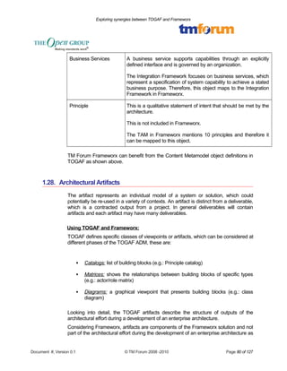 Exploring synergies between TOGAF and Frameworx 
Business Services A business service supports capabilities through an explicitly 
defined interface and is governed by an organization. 
The Integration Framework focuses on business services, which 
represent a specification of system capability to achieve a stated 
business purpose. Therefore, this object maps to the Integration 
Framework in Frameworx. 
Principle This is a qualitative statement of intent that should be met by the 
architecture. 
This is not included in Frameworx. 
The TAM in Frameworx mentions 10 principles and therefore it 
can be mapped to this object. 
TM Forum Frameworx can benefit from the Content Metamodel object definitions in 
TOGAF as shown above. 
1.28. Architectural Artifacts 
The artifact represents an individual model of a system or solution, which could 
potentially be re-used in a variety of contexts. An artifact is distinct from a deliverable, 
which is a contracted output from a project. In general deliverables will contain 
artifacts and each artifact may have many deliverables. 
Using TOGAF and Frameworx: 
TOGAF defines specific classes of viewpoints or artifacts, which can be considered at 
different phases of the TOGAF ADM, these are: 
 Catalogs : list of building blocks (e.g.: Principle catalog) 
 Matrices : shows the relationships between building blocks of specific types 
(e.g.: actor/role matrix) 
 Diagrams : a graphical viewpoint that presents building blocks (e.g.: class 
diagram) 
Looking into detail, the TOGAF artifacts describe the structure of outputs of the 
architectural effort during a development of an enterprise architecture. 
Considering Frameworx, artifacts are components of the Frameworx solution and not 
part of the architectural effort during the development of an enterprise architecture as 
Document #, Version 0.1 © TM Forum 2008 -2010 Page 80 of 127 
 