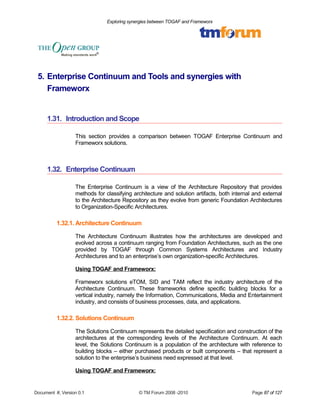 Exploring synergies between TOGAF and Frameworx 
5. Enterprise Continuum and Tools and synergies with 
Frameworx 
1.31. Introduction and Scope 
This section provides a comparison between TOGAF Enterprise Continuum and 
Frameworx solutions. 
1.32. Enterprise Continuum 
The Enterprise Continuum is a view of the Architecture Repository that provides 
methods for classifying architecture and solution artifacts, both internal and external 
to the Architecture Repository as they evolve from generic Foundation Architectures 
to Organization-Specific Architectures. 
1.32.1. Architecture Continuum 
The Architecture Continuum illustrates how the architectures are developed and 
evolved across a continuum ranging from Foundation Architectures, such as the one 
provided by TOGAF through Common Systems Architectures and Industry 
Architectures and to an enterprise’s own organization-specific Architectures. 
Using TOGAF and Frameworx: 
Frameworx solutions eTOM, SID and TAM reflect the industry architecture of the 
Architecture Continuum. These frameworks define specific building blocks for a 
vertical industry, namely the Information, Communications, Media and Entertainment 
industry, and consists of business processes, data, and applications. 
1.32.2. Solutions Continuum 
The Solutions Continuum represents the detailed specification and construction of the 
architectures at the corresponding levels of the Architecture Continuum. At each 
level, the Solutions Continuum is a population of the architecture with reference to 
building blocks – either purchased products or built components – that represent a 
solution to the enterprise’s business need expressed at that level. 
Using TOGAF and Frameworx: 
Document #, Version 0.1 © TM Forum 2008 -2010 Page 87 of 127 
 