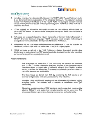 Exploring synergies between TOGAF and Frameworx 
1. Immediate synergies have been identified between the TOGAF ADM Phases Preliminary, A, B, 
C and Common Systems Architecture of the Enterprise Continuum. This document includes 
phases from Preliminary to Phase C of the TOGAF ADM. The synergies between business 
services formerly known as NGOSS contracts) and the Systems Architecture will be dealt with in 
a separate document. 
2. TOGAF provides an Architecture Repository structure that can smoothly accommodate the 
mapping of TMF assets; this feature can be leveraged to identify and derive the added value of 
the content. 
3. TMF assets can be classified as either industry frameworks or Common Systems Framework in 
(TOGAF) Enterprise Continuum language. TOGAF provides a widely accepted methodology to 
leverage these frameworks into the development of Enterprise Architecture. 
4. Professionals that use TMF assets will find templates and guidelines in TOGAF that facilitates the 
transformation of such TMF asset into deliverables for a specific project/program. 
5. TOGAF concepts as defined in the TOG Architecture Content Framework provide clear 
definitions as to what artifacts from TMF assets have to be developed in order to be consistent 
and comprehensive with an architecture construct. 
Recommendations: 
TMF workgroups can benefit from TOGAF by adopting the concepts and definitions 
from TOGAF. Once the charter of a workgroup is agreed, it is suggested to have a 
preliminary phase for identification of re-usable elements from TOGAF 9 before 
starting to produce the deliverables. The workgroup potentially gains in consistency, 
comprehensiveness and sustainability. 
The Open Group can benefit from TMF by considering the TMF assets as an 
exemplar and generalize it into a re-usable asset by other industries. 
The Open Group may consider adopting the TMF Forum Maturity model for tagging 
workgroup results. The authority level of artefacts or deliverables would gain 
transparency. 
Clients that consider adoption of TMF standards, can leverage their investment by 
adopting TOGAF 9 and exploit their complementarities at the same time. This 
enhances architecture governance, its comprehensiveness and sustainability. 
Document #, Version 0.1 © TM Forum 2008 -2010 Page 9 of 127 
 