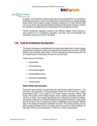 Exploring synergies between TOGAF and Frameworx 
In addition, the Frameworx solutions also need to be considered from an architecture 
landscape perspective in terms of providing the architectural view on existing building 
blocks, which can be based on these Frameworx solutions too. eTOM, SID and TAM 
can be part of the organizationally tailored architecture framework including a method 
for architecture development and a metamodel for the architectural content. 
TOGAF architecture repository consists of six different classes, which provides a 
base structure for an architecture repository, and which also accommodates the 
Frameworx solutions as shown in the figure. 
1.35. Tools for Architecture Development 
This section discusses considerations for choosing automated tools in order to design 
and generate architecture models and views and to maintain them over time. TOGAF 
defines a set of specific criteria which a COTS modeling tool should comply with; this 
is an added value for enterprises who want to use such tools. 
These criteria are as follows: 
 Functionality 
 Tool Architecture 
 Full Lifecycle Support 
 Interoperability Factors 
 Financial Considerations 
 Vendor Factors 
Using TOGAF and Frameworx: 
Frameworx does provide a concept about the use of tools to apply Frameworx. ; The 
TM Forum has produced a Technical Report (TR144 from the TM Forum Tooling 
Environment) which is an output of the Tooling Program (formerly Tooling Task 
Force). The charter of the Tooling Program was to address outstanding issues with 
TM Forum Tools. This involves streamlining and unifying the process of creation, 
sharing and maintenance of NGOSS artifacts throughout their lifecycle. A high priority 
item for the team was to address the various compatibility issues between different 
tools in the Solution Frameworks (NGOSS) tool chain. The technical teams must be 
able to produce artifacts that can be easily used by consumers of those artifacts, be 
they other TM Forum technical teams or TM Forum member organizations. 
Document #, Version 0.1 © TM Forum 2008 -2010 Page 95 of 127 
 