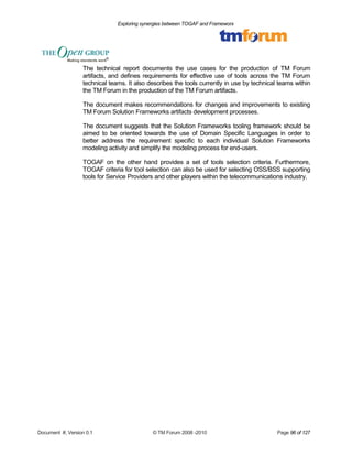 Exploring synergies between TOGAF and Frameworx 
The technical report documents the use cases for the production of TM Forum 
artifacts, and defines requirements for effective use of tools across the TM Forum 
technical teams. It also describes the tools currently in use by technical teams within 
the TM Forum in the production of the TM Forum artifacts. 
The document makes recommendations for changes and improvements to existing 
TM Forum Solution Frameworks artifacts development processes. 
The document suggests that the Solution Frameworks tooling framework should be 
aimed to be oriented towards the use of Domain Specific Languages in order to 
better address the requirement specific to each individual Solution Frameworks 
modeling activity and simplify the modeling process for end-users. 
TOGAF on the other hand provides a set of tools selection criteria. Furthermore, 
TOGAF criteria for tool selection can also be used for selecting OSS/BSS supporting 
tools for Service Providers and other players within the telecommunications industry. 
Document #, Version 0.1 © TM Forum 2008 -2010 Page 96 of 127 
 