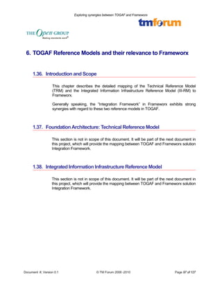 Exploring synergies between TOGAF and Frameworx 
6. TOGAF Reference Models and their relevance to Frameworx 
1.36. Introduction and Scope 
This chapter describes the detailed mapping of the Technical Reference Model 
(TRM) and the Integrated Information Infrastructure Reference Model (III-RM) to 
Frameworx. 
Generally speaking, the “Integration Framework” in Frameworx exhibits strong 
synergies with regard to these two reference models in TOGAF. 
1.37. Foundation Architecture: Technical Reference Model 
This section is not in scope of this document. It will be part of the next document in 
this project, which will provide the mapping between TOGAF and Frameworx solution 
Integration Framework. 
1.38. Integrated Information Infrastructure Reference Model 
This section is not in scope of this document. It will be part of the next document in 
this project, which will provide the mapping between TOGAF and Frameworx solution 
Integration Framework. 
Document #, Version 0.1 © TM Forum 2008 -2010 Page 97 of 127 
 