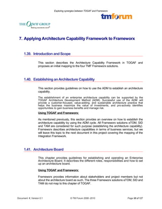 Exploring synergies between TOGAF and Frameworx 
7. Applying Architecture Capability Framework to Frameworx 
1.39. Introduction and Scope 
This section describes the Architecture Capability Framework in TOGAF and 
proposes an initial mapping to the four TMF Frameworx solutions. 
1.40. Establishing an Architecture Capability 
This section provides guidelines on how to use the ADM to establish an architecture 
capability. 
The establishment of an enterprise architecture capability can be supported by the 
TOGAF Architecture Development Method (ADM). Successful use of the ADM will 
provide a customer-focused, value-adding, and sustainable architecture practice that 
helps the business maximize the value of investments, and pro-actively identifies 
opportunities to gain business benefits and manage risk. 
Using TOGAF and Frameworx: 
As mentioned previously, this section provides an overview on how to establish the 
architecture capability by using the ADM cycle. All Frameworx solutions eTOM, SID 
and TAM are considered for such purpose (establishing the architecture capability). 
Frameworx describes architecture capabilities in terms of business services, but we 
will leave this topic to the next document in this project covering the mapping of the 
Integration Framework. 
1.41. Architecture Board 
This chapter provides guidelines for establishing and operating an Enterprise 
Architecture Board. It describes the different roles, responsibilities and how to set 
up an architecture board. 
Using TOGAF and Frameworx: 
Frameworx provides information about stakeholders and project members but not 
about the architecture board as such. The three Frameworx solutions eTOM, SID and 
TAM do not map to this chapter of TOGAF. 
Document #, Version 0.1 © TM Forum 2008 -2010 Page 98 of 127 
 