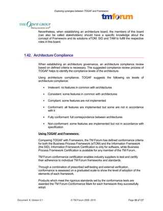 Exploring synergies between TOGAF and Frameworx 
Nevertheless, when establishing an architecture board, the members of this board 
(can also be called stakeholders) should have a specific knowledge about the 
concept of Frameworx and its solutions eTOM, SID and TAM to fulfill the respective 
roles in this board. 
1.42. Architecture Compliance 
When establishing an architecture governance, an architecture compliance review 
based on defined criteria is necessary. The suggested compliance review process of 
TOGAF helps to identify the compliance levels of the architecture. 
Using architecture compliance, TOGAF suggests the following six levels of 
architecture compliance: 
 Irrelevant: no features in common with architectures 
 Consistent: some features in common with architectures 
 Compliant: some features are not implemented 
 Conformant: all features are implemented but some are not in accordance 
with it 
 Fully conformant: full correspondence between architectures 
 Non-conformant: some features are implemented but not in accordance with 
specification 
Using TOGAF and Frameworx: 
Comparing TOGAF with Frameworx, the TM Forum has defined conformance criteria 
for both the Business Process Framework (eTOM) and the Information Framework 
(the SID). Information Framework Certification is only for software, while Business 
Process Framework Certification is available for any member of the TM Forum.. 
TM Forum conformance certification enables industry suppliers to test and certify 
their adherence to individual TM Forum frameworks and standards. 
Through a combination of prescribed self-testing and external verification, 
conformance is assessed on a graduated scale to show the level of adoption of the 
elements of each framework. 
Products which meet the rigorous standards set by the conformance tests are 
awarded the TM Forum Conformance Mark for each framework they successfully 
adopt. 
Document #, Version 0.1 © TM Forum 2008 -2010 Page 99 of 127 
 