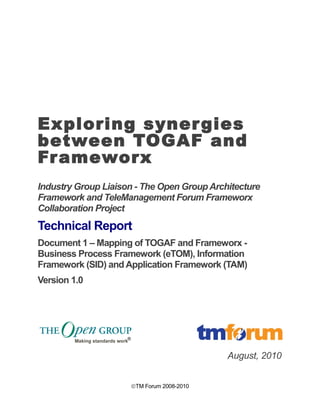 Exploring synergies 
between TOGAF and 
Frameworx 
Industry Group Liaison - The Open Group Architecture 
Framework and TeleManagement Forum Frameworx 
Collaboration Project 
Technical Report 
Document 1 – Mapping of TOGAF and Frameworx - 
Business Process Framework (eTOM), Information 
Framework (SID) and Application Framework (TAM) 
Version 1.0 
August, 2010 
ãTM Forum 2008-2010 
 