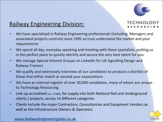 Railway Engineering Division: We have specialised in Railway Engineering professionals (including  Managers and associated projects controls) since 1995 so truly understand the market and your requirements We spend all day, everyday speaking and meeting with these specialists, putting us in the perfect place to quickly identify and secure the very best talent for you We manage Special Interest Groups on LinkedIn for UK Signalling Design and Railway Trainers We qualify and extensively interview all our candidates to produce a shortlist of those that either match or exceed your expectations We have an internal register of over 30,000 candidates, many of whom are unique to Technology Resourcing Link-up accredited  (no: 17388) , for supply into both National Rail and Underground clients / projects, across 14 different categories Clients include the major Contractors, Consultancies and Equipment Vendors as well as the Infrastructure Owners & Operators www.RailwayEngineeringJobs.co.uk 