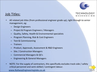 Job Titles: All related job titles (from professional engineer grade up), right through to senior management, eg: Design Engineers Project & Program Engineers / Managers Quality, Safety, Health & Environmental specialists Program Planning, Risk & Cost Engineers Test & Commissioning Trainers Product, Approvals, Assessment & R&D Engineers Site / Construction Managers Commercial Managers & QS’s Engineering & General Managers NOTE: For the supply of contractors, this specifically excludes track-side / safety critical personnel and semi-skilled / contingent labour. www.RailwayEngineeringJobs.co.uk 