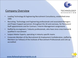 Company Overview Leading Technology & Engineering Recruitment Consultancy, established since 1995 Recruiting  Technology and Engineering professionals and associated Managers and Project Support personnel, throughout the UK and overseas, for Permanent Staff appointments and for Contract / Interim Management assignments  Staffed by ex-engineers / industry professionals, who have since cross-trained & qualified in recruitment Subject Matter Experts, operating in industry specific teams Corporate Member of the Recruitment & Employment Confederation, staffed by Members (or Fellows) of the Institute of Recruitment Professionals and Link-up accredited www.RailwayEngineeringJobs.co.uk 