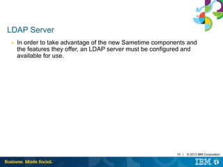 10 | © 2013 IBM Corporation 
LDAP Server 
■ In order to take advantage of the new Sametime components and 
the features they offer, an LDAP server must be configured and 
available for use. 
 