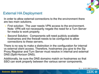 External HA Deployment 
In order to allow external connections to the the environment there 
are two main solutions. 
■ First solution: The user needs VPN access to the environment. 
Note: VPN will not necessarily negate the need for a Turn Server 
for media to work properly. 
■ Second Solution: Components will need publicly available 
hostnames and the firewall needs to be configured to allow 
connections to these servers. 
There is no way to make a distinction in the configuration for internal 
vs external client access. Therefore, hostnames you give to the Sip 
Proxy Registrar and Turn Server must resolve in internal and external 
DNS (Split-Horizon DNS). 
Additionally, be sure the DNS domains match on hostnames so that 
SSO can work properly between the various server components. 
15 | © 2013 IBM Corporation 
 