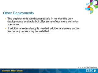 16 | © 2013 IBM Corporation 
Other Deployments 
■ The deployments we discussed are in no way the only 
deployments available but offer some of our more common 
scenarios. 
■ If additional redundancy is needed additional servers and/or 
secondary nodes may be installed. 
 