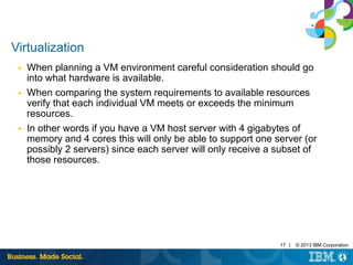 17 | © 2013 IBM Corporation 
Virtualization 
■ When planning a VM environment careful consideration should go 
into what hardware is available. 
■ When comparing the system requirements to available resources 
verify that each individual VM meets or exceeds the minimum 
resources. 
■ In other words if you have a VM host server with 4 gigabytes of 
memory and 4 cores this will only be able to support one server (or 
possibly 2 servers) since each server will only receive a subset of 
those resources. 
 