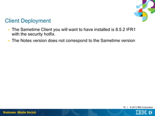 18 | © 2013 IBM Corporation 
Client Deployment 
■ The Sametime Client you will want to have installed is 8.5.2 IFR1 
with the security hotfix. 
■ The Notes version does not correspond to the Sametime version 
 