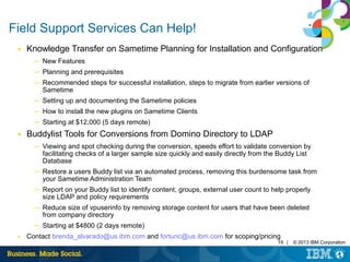 19 | © 2013 IBM Corporation 
Field Support Services Can Help! 
■ Knowledge Transfer on Sametime Planning for Installation and Configuration 
─ New Features 
─ Planning and prerequisites 
─ Recommended steps for successful installation, steps to migrate from earlier versions of 
Sametime 
─ Setting up and documenting the Sametime policies 
─ How to install the new plugins on Sametime Clients 
─ Starting at $12,000 (5 days remote) 
■ Buddylist Tools for Conversions from Domino Directory to LDAP 
─ Viewing and spot checking during the conversion, speeds effort to validate conversion by 
facilitating checks of a larger sample size quickly and easily directly from the Buddy List 
Database 
─ Restore a users Buddy list via an automated process, removing this burdensome task from 
your Sametime Administration Team 
─ Report on your Buddy list to identify content, groups, external user count to help properly 
size LDAP and policy requirements 
─ Reduce size of vpuserinfo by removing storage content for users that have been deleted 
from company directory 
─ Starting at $4800 (2 days remote) 
■ Contact brenda_alvarado@us.ibm.com and fortunc@us.ibm.com for scoping/pricing 
 