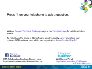 20 | © 2013 IBM Corporation 
Press *1 on your telephone to ask a question. 
Visit our Support Technical Exchange page or our Facebook page for details on future 
events. 
To help shape the future of IBM software, take this quality survey and share your 
opinion of IBM software used within your organization: https://ibm.biz/BdxqB2 
IBM Collaboration Solutions Support page 
http://www.facebook.com/IBMLotusSupport 
WebSphere Portal 
http://twitter.com/IBM_ICSSupport 
