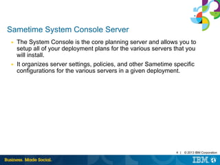 4 | © 2013 IBM Corporation 
Sametime System Console Server 
■ The System Console is the core planning server and allows you to 
setup all of your deployment plans for the various servers that you 
will install. 
■ It organizes server settings, policies, and other Sametime specific 
configurations for the various servers in a given deployment. 
 
