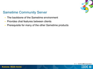 5 | © 2013 IBM Corporation 
Sametime Community Server 
■ The backbone of the Sametime environment 
■ Provides chat features between clients 
■ Prerequisite for many of the other Sametime products 
 