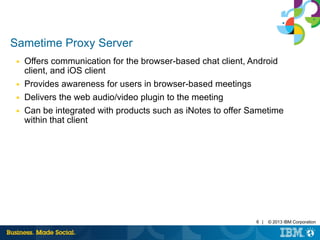 6 | © 2013 IBM Corporation 
Sametime Proxy Server 
■ Offers communication for the browser-based chat client, Android 
client, and iOS client 
■ Provides awareness for users in browser-based meetings 
■ Delivers the web audio/video plugin to the meeting 
■ Can be integrated with products such as iNotes to offer Sametime 
within that client 
 