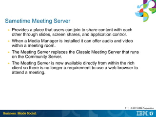 7 | © 2013 IBM Corporation 
Sametime Meeting Server 
■ Provides a place that users can join to share content with each 
other through slides, screen shares, and application control. 
■ When a Media Manager is installed it can offer audio and video 
within a meeting room. 
■ The Meeting Server replaces the Classic Meeting Server that runs 
on the Community Server. 
■ The Meeting Server is now available directly from within the rich 
client so there is no longer a requirement to use a web browser to 
attend a meeting. 
 