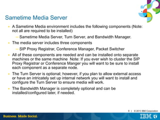 8 | © 2013 IBM Corporation 
Sametime Media Server 
■ A Sametime Media environment includes the following components (Note: 
not all are required to be installed) 
─ Sametime Media Server, Turn Server, and Bandwidth Manager. 
■ The media server includes three components 
─ SIP Proxy Registrar, Conference Manager, Packet Switcher 
■ All of these components are needed and can be installed onto separate 
machines or the same machine Note: If you ever wish to cluster the SIP 
Proxy Registrar or Conference Manger you will want to be sure to install 
each component as a separate node. 
■ The Turn Server is optional; however, if you plan to allow external access 
or have an intricately set up internal network you will want to install and 
configure the Turn Server to ensure media will work. 
■ The Bandwidth Manager is completely optional and can be 
installed/configured later, if needed. 
 