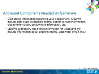 9 | © 2013 IBM Corporation 
Additional Components Needed By Sametime 
■ DB2 stores information regarding your deployment. DB2 will 
include data such as meeting rooms, server version information, 
cluster information, deployment information, etc. 
■ LDAP is a directory that stores information for users and will 
include information about a user's (name, password, email, etc.) 
 