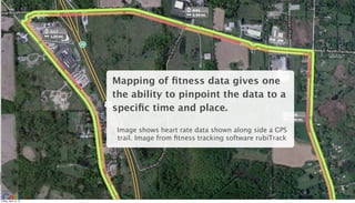 Mapping of ﬁtness data gives one
                       the ability to pinpoint the data to a
                       speciﬁc time and place.

                        Image shows heart rate data shown along side a GPS
                        trail. Image from ﬁtness tracking software rubiTrack




                                                                               16

Friday, April 12, 13
 