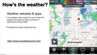 How’s the weather?
                           Weather websites & apps
                       •    Live doppler radar means we can monitor the
                           website and head out when a window of
                           opportunity presents itself.

                       • Forecasts for longer-range planning




                           http://www.wunderground.com/                   WeatherBugElite




                                                                                            22

Friday, April 12, 13
 