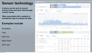 Sensor technology
      A device can be worn to record
      activity levels and other data through
      various means.

      Often associated with a website or
      smartphone app to analyze the data.


      Examples include
      BodyMedia

      Fitbit

      Nike Fuel

      Basis Watch

      GPS units


                                               5

Friday, April 12, 13
 