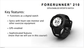 Key features:
                       - Functions as a digital watch
                       - Syncs with heart rate monitor and
                        other exercise equipment

                       - GPS-enabled
                       - Sophisticated features
                        (more than we will use in this course!)



                                                                  7

Friday, April 12, 13
 