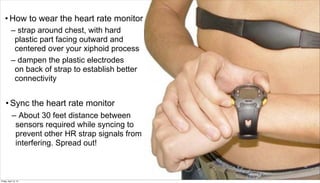 • How to wear the heart rate monitor
           – strap around chest, with hard
            plastic part facing outward and
            centered over your xiphoid process
           – dampen the plastic electrodes
            on back of strap to establish better
            connectivity


     • Sync the heart rate monitor
       – About 30 feet distance between
                sensors required while syncing to
                prevent other HR strap signals from
                interfering. Spread out!


                                                      8

Friday, April 12, 13
 