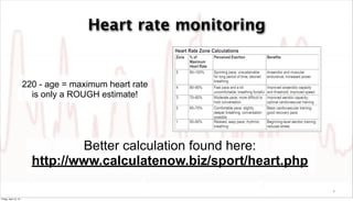 Heart rate monitoring


                       220 - age = maximum heart rate
                         is only a ROUGH estimate!




                                 Better calculation found here:
                         http://www.calculatenow.biz/sport/heart.php

                                                                       9

Friday, April 12, 13
 