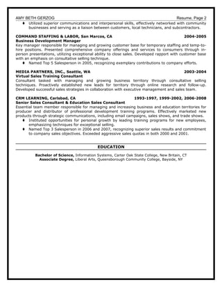 AMY BETH GERZOG Resume, Page 2
t Utilized superior communications and interpersonal skills, effectively networked with community
businesses and serving as a liaison between customers, local technicians, and subcontractors.
COMMAND STAFFING & LABOR, San Marcos, CA 2004-2005
Business Development Manager
Key manager responsible for managing and growing customer base for temporary staffing and temp-to-
hire positions. Presented comprehensive company offerings and services to consumers through in-
person presentations, utilizing exceptional ability to close sales. Developed rapport with customer base
with an emphasis on consultative selling technique.
t Named Top 5 Salesperson in 2005, recognizing exemplary contributions to company efforts.
MEDIA PARTNERS, INC., Seattle, WA 2003-2004
Virtual Sales Training Consultant
Consultant tasked with managing and growing business territory through consultative selling
techniques. Proactively established new leads for territory through online research and follow-up.
Developed successful sales strategies in collaboration with executive management and sales team.
CRM LEARNING, Carlsbad, CA 1993-1997, 1999-2002, 2006-2008
Senior Sales Consultant & Education Sales Consultant
Essential team member responsible for managing and increasing business and education territories for
producer and distributor of professional development training programs. Effectively marketed new
products through strategic communications, including email campaigns, sales shows, and trade shows.
t Instituted opportunities for personal growth by leading training programs for new employees,
emphasizing techniques for exceptional selling.
t Named Top 3 Salesperson in 2006 and 2007, recognizing superior sales results and commitment
to company sales objectives. Exceeded aggressive sales quotas in both 2000 and 2001.
EDUCATION
Bachelor of Science, Information Systems, Carter Oak State College, New Britain, CT
Associate Degree, Liberal Arts, Queensborough Community College, Bayside, NY
 