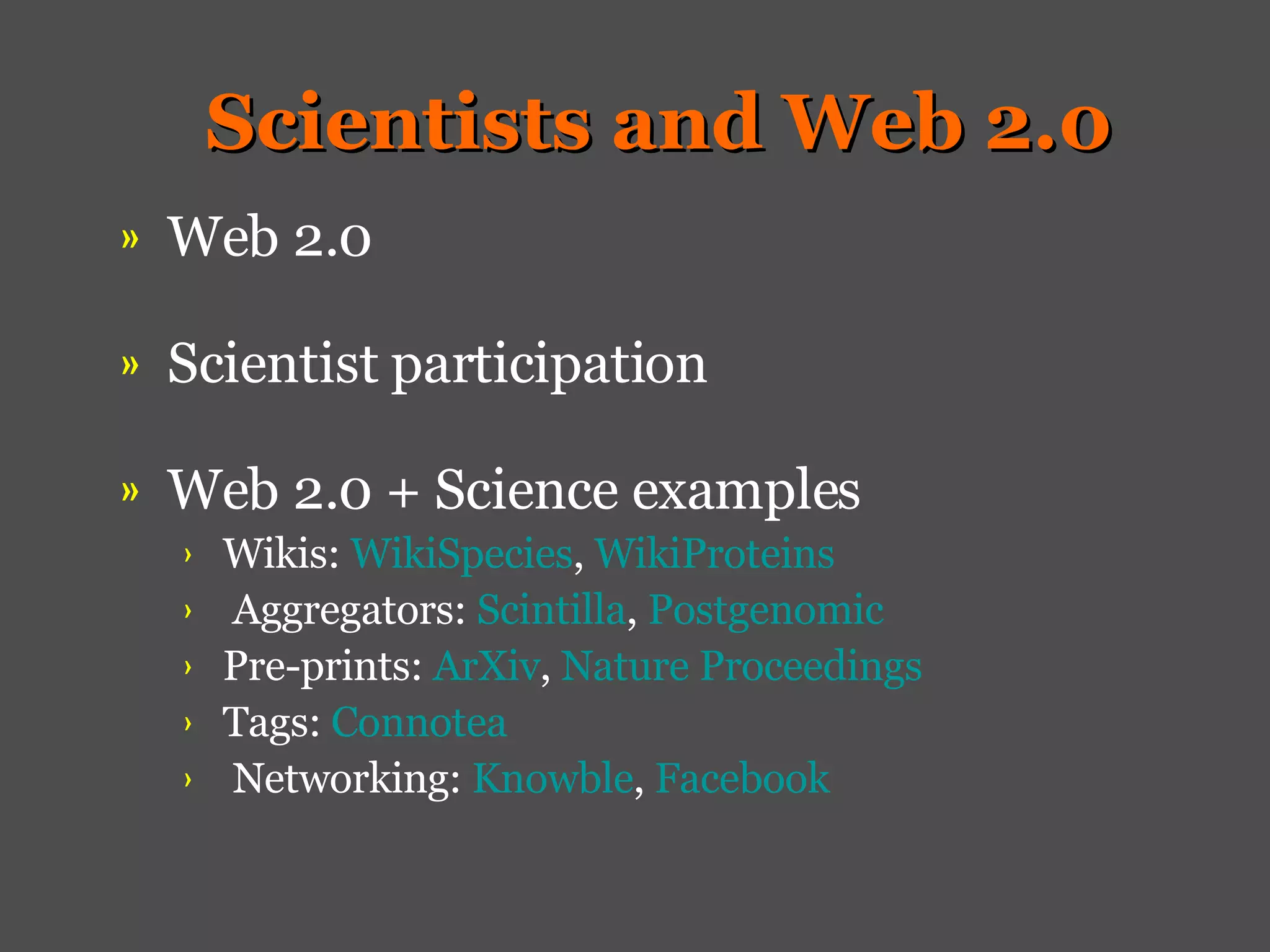Scientists and Web 2.0 Web 2.0   Scientist participation Web 2.0 + Science examples   Wikis:  WikiSpecies ,  WikiProteins Aggregators:  Scintilla ,  Postgenomic   Pre-prints:  ArXiv ,  Nature Proceedings Tags:  Connotea Networking:  Knowble ,  Facebook 