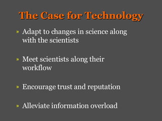 The Case for Technology Adapt to changes in science along with the scientists Meet scientists along their workflow Encourage trust and reputation Alleviate information overload 