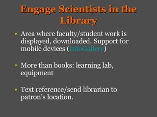 Engage Scientists in the Library Area where faculty/student work is displayed, downloaded. Support for mobile devices ( InfoGallery ) More than books: learning lab, equipment Text reference/send librarian to patron’s location.  