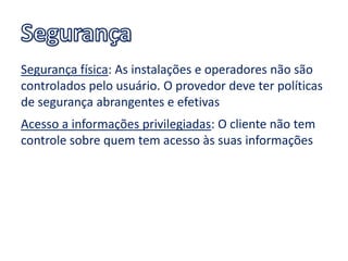 Segurança física: As instalações e operadores não são
controlados pelo usuário. O provedor deve ter políticas
de segurança abrangentes e efetivas
Acesso a informações privilegiadas: O cliente não tem
controle sobre quem tem acesso às suas informações
 