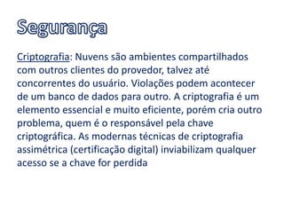 Criptografia: Nuvens são ambientes compartilhados
com outros clientes do provedor, talvez até
concorrentes do usuário. Violações podem acontecer
de um banco de dados para outro. A criptografia é um
elemento essencial e muito eficiente, porém cria outro
problema, quem é o responsável pela chave
criptográfica. As modernas técnicas de criptografia
assimétrica (certificação digital) inviabilizam qualquer
acesso se a chave for perdida
 