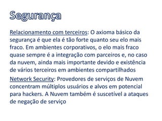 Relacionamento com terceiros: O axioma básico da
segurança é que ela é tão forte quanto seu elo mais
fraco. Em ambientes corporativos, o elo mais fraco
quase sempre é a integração com parceiros e, no caso
da nuvem, ainda mais importante devido e existência
de vários terceiros em ambientes compartilhados
Network Security: Provedores de serviços de Nuvem
concentram múltiplos usuários e alvos em potencial
para hackers. A Nuvem também é suscetível a ataques
de negação de serviço
 