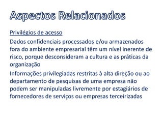 Privilégios de acesso
Dados confidenciais processados e/ou armazenados
fora do ambiente empresarial têm um nível inerente de
risco, porque desconsideram a cultura e as práticas da
organização
Informações privilegiadas restritas à alta direção ou ao
departamento de pesquisas de uma empresa não
podem ser manipuladas livremente por estagiários de
fornecedores de serviços ou empresas terceirizadas
 