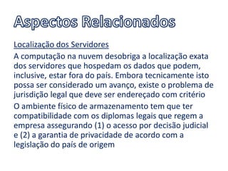 Localização dos Servidores
A computação na nuvem desobriga a localização exata
dos servidores que hospedam os dados que podem,
inclusive, estar fora do país. Embora tecnicamente isto
possa ser considerado um avanço, existe o problema de
jurisdição legal que deve ser endereçado com critério
O ambiente físico de armazenamento tem que ter
compatibilidade com os diplomas legais que regem a
empresa assegurando (1) o acesso por decisão judicial
e (2) a garantia de privacidade de acordo com a
legislação do país de origem
 