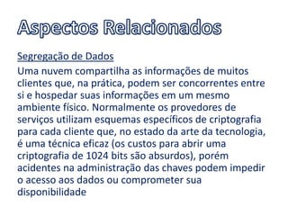 Segregação de Dados
Uma nuvem compartilha as informações de muitos
clientes que, na prática, podem ser concorrentes entre
si e hospedar suas informações em um mesmo
ambiente físico. Normalmente os provedores de
serviços utilizam esquemas específicos de criptografia
para cada cliente que, no estado da arte da tecnologia,
é uma técnica eficaz (os custos para abrir uma
criptografia de 1024 bits são absurdos), porém
acidentes na administração das chaves podem impedir
o acesso aos dados ou comprometer sua
disponibilidade
 