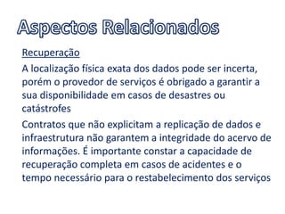 Recuperação
A localização física exata dos dados pode ser incerta,
porém o provedor de serviços é obrigado a garantir a
sua disponibilidade em casos de desastres ou
catástrofes
Contratos que não explicitam a replicação de dados e
infraestrutura não garantem a integridade do acervo de
informações. É importante constar a capacidade de
recuperação completa em casos de acidentes e o
tempo necessário para o restabelecimento dos serviços
 