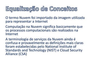 O termo Nuvem foi importado da imagem utilizada
para representar a Internet
Computação na Nuvem significa basicamente que
os processos computacionais são realizados na
Internet
A terminologia de serviços da Nuvem ainda é
confusa e provavelmente as definições mais claras
foram estabelecidas pelo National Institute of
Standards and Technology (NIST) e Cloud Security
Alliance (CSA)
 