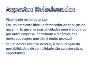 Viabilidade no longo prazo
Em um ambiente ideal, o fornecedor de serviços de
nuvem não encerra suas atividades nem é adquirido
por outra empresa, entretanto a dinâmica dos
mercados sugere que isto é muito provável
Se um destes eventos ocorrer, a manutenção da
portabilidade e disponibilidade são características
importantes
 