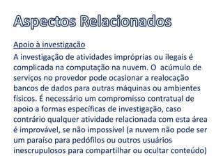 Apoio à investigação
A investigação de atividades impróprias ou ilegais é
complicada na computação na nuvem. O acúmulo de
serviços no provedor pode ocasionar a realocação
bancos de dados para outras máquinas ou ambientes
físicos. É necessário um compromisso contratual de
apoio a formas específicas de investigação, caso
contrário qualquer atividade relacionada com esta área
é improvável, se não impossível (a nuvem não pode ser
um paraíso para pedófilos ou outros usuários
inescrupulosos para compartilhar ou ocultar conteúdo)
 
